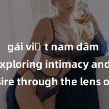 gái việt nam dâm đãng Exploring intimacy and desire through the lens of adult cinema: The power of sex in film industry