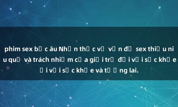 phim sex bắc âu Nhận thức về vấn đề sex thiếu niên: Ý thức hậu quả và trách nhiệm của giới trẻ đối với sức khỏe và tương lai.