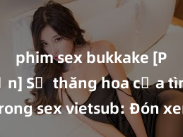 phim sex bukkake [Phim Ngắn] Sự thăng hoa của tình yêu trong sex vietsub: Đón xem những cảnh quay gợi cảm và mãn nhãn không che, đáng xem nhất hiện nay!