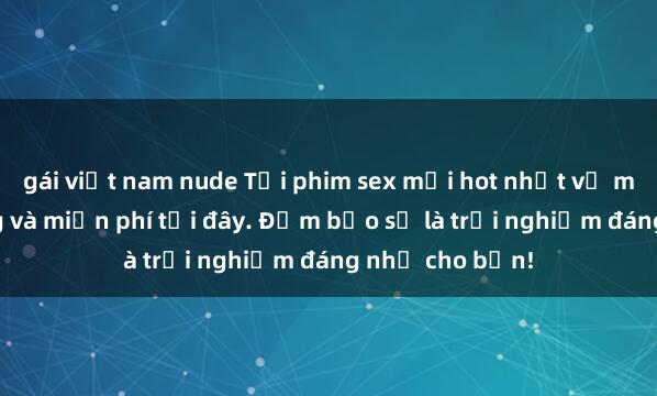 gái việt nam nude Tải phim sex mới hot nhất về máy nhanh chóng và miễn phí tại đây. Đảm bảo sẽ là trải nghiệm đáng nhớ cho bạn!