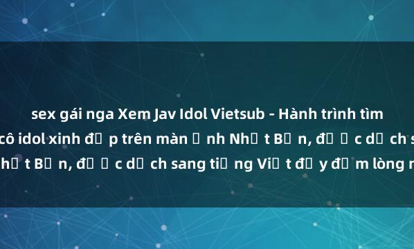 sex gái nga Xem Jav Idol Vietsub - Hành trình tìm kiếm sự nghiệp của các cô idol xinh đẹp trên màn ảnh Nhật Bản, được dịch sang tiếng Việt đầy đắm lòng người.