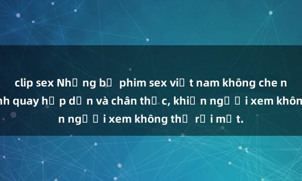 clip sex Những bộ phim sex việt nam không che nổi bật với cảnh quay hấp dẫn và chân thực, khiến người xem không thể rời mắt.