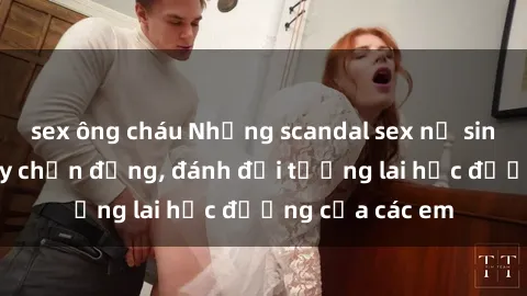 sex ông cháu Những scandal sex nữ sinh Việt Nam gây chấn động, đánh đổi tương lai học đường của các em
