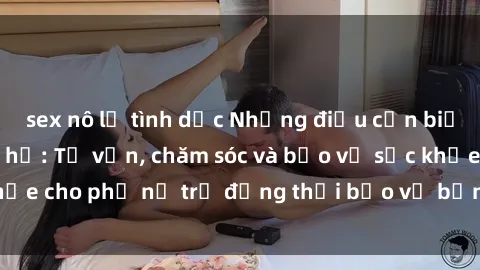 sex nô lệ tình dục Những điều cần biết khi gái trẻ quan hệ: Tư vấn, chăm sóc và bảo vệ sức khỏe cho phụ nữ trẻ đồng thời bảo vệ bản thân khỏi nguy cơ.