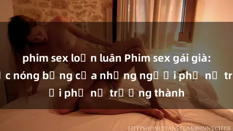 phim sex loạn luân Phim sex gái già: Khoảnh khắc nóng bỏng của những người phụ nữ trưởng thành