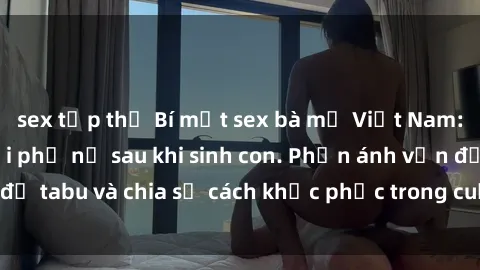 sex tập thể Bí mật sex bà mẹ Việt Nam: Nỗi lo của người phụ nữ sau khi sinh con. Phản ánh vấn đề tabu và chia sẻ cách khắc phục trong cuộc sống hàng ngày.