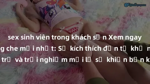 sex sinh viên trong khách sạn Xem ngay video jav SM không che mới nhất: Sự kích thích đến từ khả năng thống trị và trải nghiệm mới lạ sẽ khiến bạn không thể rời mắt khỏi màn hình.