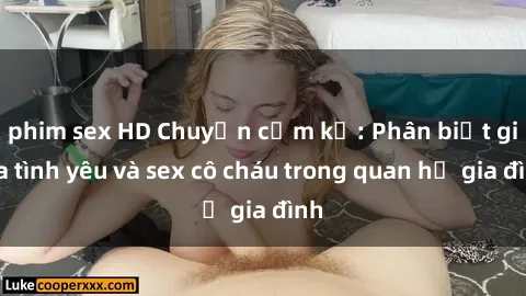 phim sex HD Chuyện cấm kỵ: Phân biệt giữa tình yêu và sex cô cháu trong quan hệ gia đình