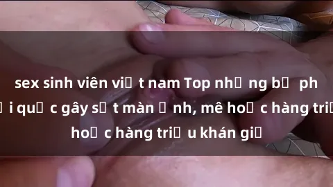 sex sinh viên việt nam Top những bộ phim sex ngoại quốc gây sốt màn ảnh, mê hoặc hàng triệu khán giả