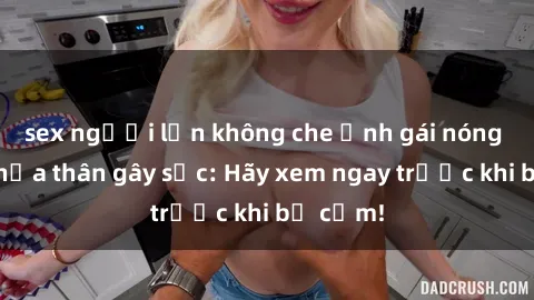 sex người lớn không che Ảnh gái nóng bỏng khỏa thân gây sốc: Hãy xem ngay trước khi bị cấm!