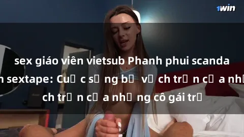 sex giáo viên vietsub Phanh phui scandal gái Việt Nam sextape: Cuộc sống bị vạch trần của những cô gái trẻ