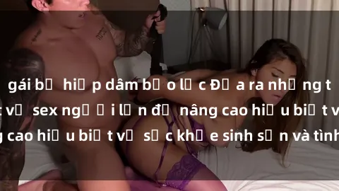 gái bị hiếp dâm bạo lực Đưa ra những thông tin cần thiết về sex người lớn để nâng cao hiểu biết về sức khỏe sinh sản và tình dục