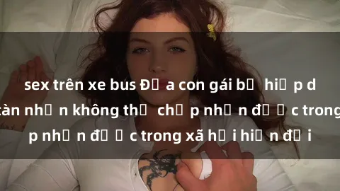 sex trên xe bus Đứa con gái bị hiếp dâm bạo lực: Sự tàn nhẫn không thể chấp nhận được trong xã hội hiện đại