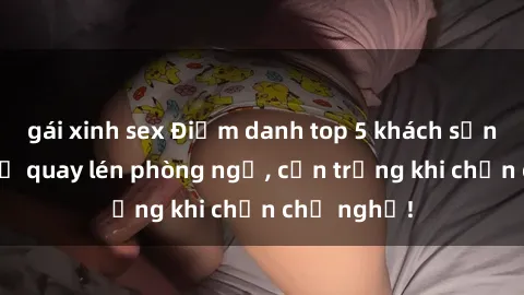 gái xinh sex Điểm danh top 5 khách sạn đáng sợ bị quay lén phòng ngủ, cẩn trọng khi chọn chỗ nghỉ!