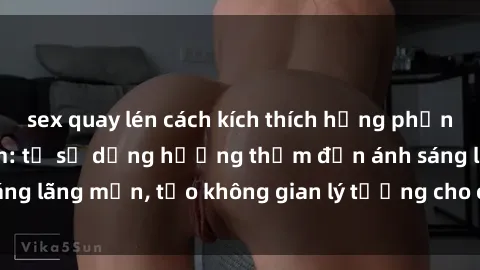 sex quay lén cách kích thích hưng phấn trong sex phòng tắm: từ sử dụng hương thơm đến ánh sáng lãng mạn, tạo không gian lý tưởng cho cuộc vui tình dục.