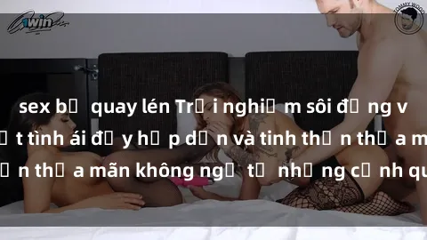 sex bị quay lén Trải nghiệm sôi động với phim sex : Bí mật tình ái đầy hấp dẫn và tinh thần thỏa mãn không ngờ từ những cảnh quay đỉnh cao