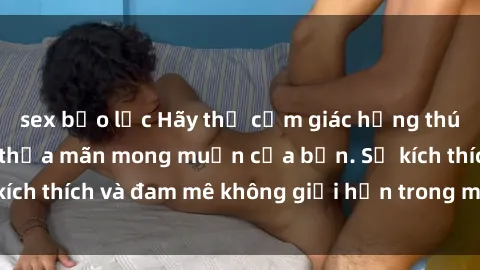 sex bạo lực Hãy thử cảm giác hứng thú với phim sex  để thỏa mãn mong muốn của bạn. Sự kích thích và đam mê không giới hạn trong mỗi cảnh quay.