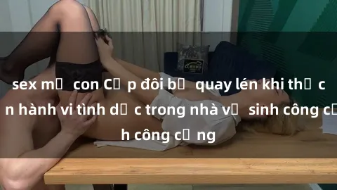 sex mẹ con Cặp đôi bị quay lén khi thực hiện hành vi tình dục trong nhà vệ sinh công cộng