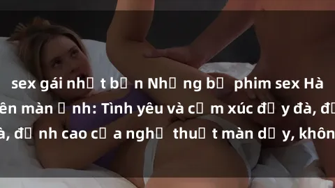 sex gái nhật bản Những bộ phim sex Hàn Quốc gây sốt trên màn ảnh: Tình yêu và cảm xúc đẫy đà, đỉnh cao của nghệ thuật màn dạy, không dành cho trẻ em!