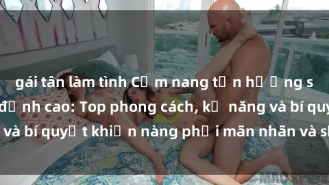 gái tân làm tình Cẩm nang tận hưởng sex gái Hàn Quốc đỉnh cao: Top phong cách, kỹ năng và bí quyết khiến nàng phải mãn nhãn và sướng đê mê!