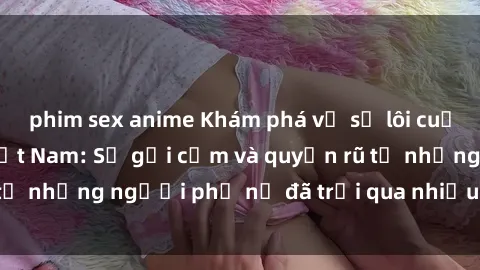 phim sex anime Khám phá về sự lôi cuốn của sex bà mẹ Việt Nam: Sự gợi cảm và quyến rũ từ những người phụ nữ đã trải qua nhiều năm tuổi thọ