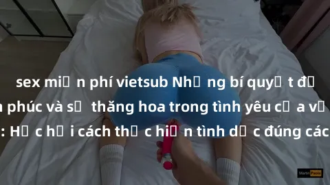 sex miễn phí vietsub Những bí quyết để tăng cường hạnh phúc và sự thăng hoa trong tình yêu của vợ chồng: Học hỏi cách thực hiện tình dục đúng cách và hiểu biết nhau sâu hơn.