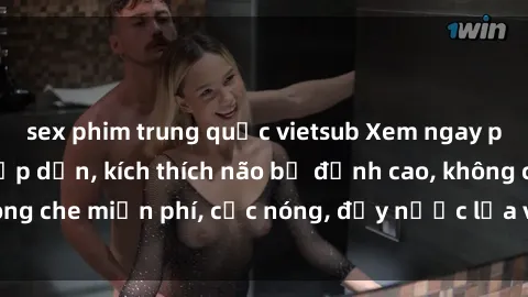 sex phim trung quốc vietsub Xem ngay phim sex tra tấn hấp dẫn, kích thích não bộ đỉnh cao, không che miễn phí, cực nóng, đầy nước lửa và cực kỳ hấp dẫn.