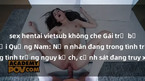 sex hentai vietsub không che Gái trẻ bị hiếp dâm bạo lực tại Quảng Nam: Nạn nhân đang trong tình trạng nguy kịch, cảnh sát đang truy xét hung thủ.