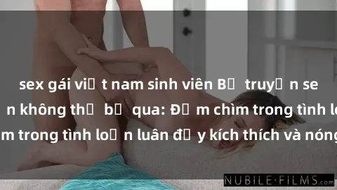 sex gái việt nam sinh viên Bộ truyện sex loạn luân hấp dẫn không thể bỏ qua: Đắm chìm trong tình loạn luân đầy kích thích và nóng bỏng