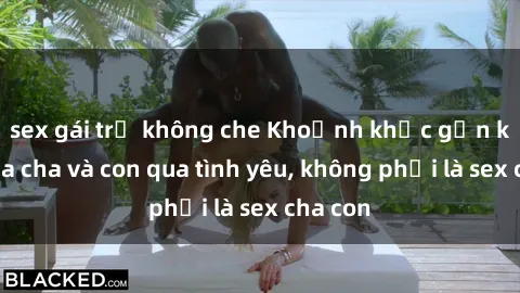 sex gái trẻ không che Khoảnh khắc gắn kết giữa cha và con qua tình yêu, không phải là sex cha con