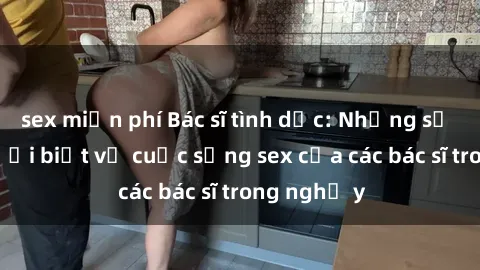 sex miễn phí Bác sĩ tình dục: Những sự thật ít người biết về cuộc sống sex của các bác sĩ trong nghề y