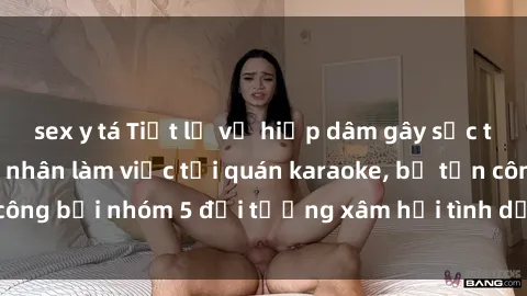 sex y tá Tiết lộ vụ hiếp dâm gây sốc tại Việt Nam: Nạn nhân làm việc tại quán karaoke, bị tấn công bởi nhóm 5 đối tượng xâm hại tình dục không báo trước