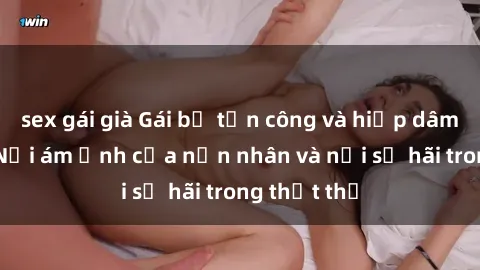 sex gái già Gái bị tấn công và hiếp dâm bạo lực: Nỗi ám ảnh của nạn nhân và nỗi sợ hãi trong thịt thể