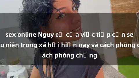 sex online Nguy cơ của việc tiếp cận sex thiếu niên trong xã hội hiện nay và cách phòng chống