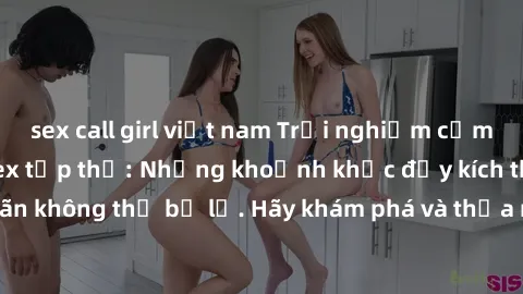 sex call girl việt nam Trải nghiệm cảm giác mới lạ với sex tập thể: Những khoảnh khắc đầy kích thích và mãn nhãn không thể bỏ lỡ. Hãy khám phá và thỏa mãn trí tò mò của bạn ngay hôm nay!