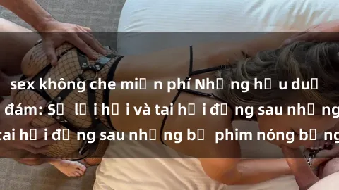 sex không che miễn phí Những hậu duệ của clip sex đình đám: Sự lợi hại và tai hại đằng sau những bộ phim nóng bỏng