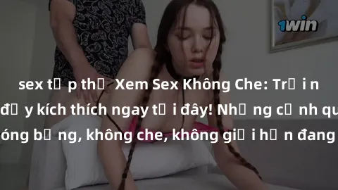 sex tập thể Xem Sex Không Che: Trải nghiệm mới lạ và đầy kích thích ngay tại đây! Những cảnh quay nóng bỏng, không che, không giới hạn đang chờ đón bạn. Đừng bỏ lỡ!