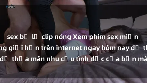 sex bị lộ clip nóng Xem phim sex miễn phí hoàn toàn không giới hạn trên internet ngay hôm nay để thỏa mãn nhu cầu tình dục của bạn mà không tốn chi phí.