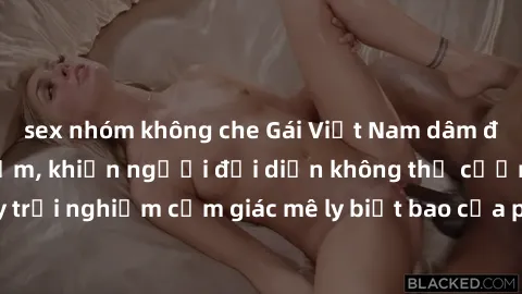sex nhóm không che Gái Việt Nam dâm đãng làm tình say đắm, khiến người đối diện không thể cưỡng lại được. Hãy trải nghiệm cảm giác mê ly biết bao của phong cách yêu đương đậm chất dân tộc!