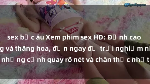 sex bắc âu Xem phim sex HD: Đỉnh cao của sự sung sướng và thăng hoa, đến ngay để trải nghiệm những cảnh quay rõ nét và chân thực nhất. Hãy cùng khám phá!