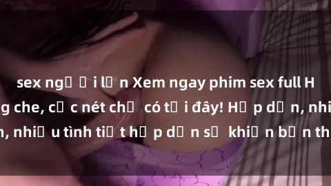 sex người lớn Xem ngay phim sex full HD đỉnh cao, không che, cực nét chỉ có tại đây! Hấp dẫn, nhiều tình tiết hấp dẫn sẽ khiến bạn thỏa mãn đắm say.