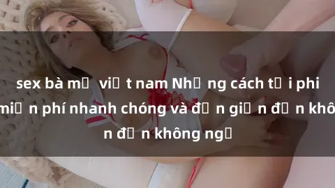 sex bà mẹ việt nam Những cách tải phim sex miễn phí nhanh chóng và đơn giản đến không ngờ