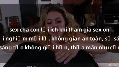 sex cha con lợi ích khi tham gia sex online không che: Trải nghiệm mới lạ, không gian an toàn, sự sáng tạo không giới hạn, thỏa mãn nhu cầu tình dục của bạn.