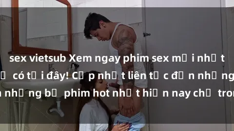 sex vietsub Xem ngay phim sex mới nhất, hấp dẫn nhất chỉ có tại đây! Cập nhật liên tục đến những bộ phim hot nhất hiện nay chỉ trong vài cú click!