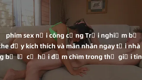 phim sex nơi công cộng Trải nghiệm bộ phim jav không che đầy kích thích và mãn nhãn ngay tại nhà của bạn! Đừng bỏ lỡ cơ hội đắm chìm trong thế giới tinh thần mới mẻ mà bộ phim này mang đến!