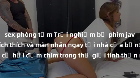 sex phòng tắm Trải nghiệm bộ phim jav không che đầy kích thích và mãn nhãn ngay tại nhà của bạn! Đừng bỏ lỡ cơ hội đắm chìm trong thế giới tinh thần mới mẻ mà bộ phim này mang đến!