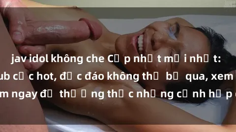 jav idol không che Cập nhật mới nhất: Top phim JAV Vietsub cực hot, độc đáo không thể bỏ qua, xem ngay để thưởng thức những cảnh hấp dẫn và đầy kích thích!