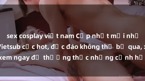sex cosplay việt nam Cập nhật mới nhất: Top phim JAV Vietsub cực hot, độc đáo không thể bỏ qua, xem ngay để thưởng thức những cảnh hấp dẫn và đầy kích thích!
