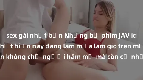 sex gái nhật bản Những bộ phim JAV idol không che hot nhất hiện nay đang làm mưa làm gió trên mạng, hấp dẫn không chỉ người hâm mộ mà còn cả những ai mới tìm hiểu về thể loại này!