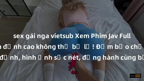 sex gái nga vietsub Xem Phim Jav Full HD: Những bộ phim đỉnh cao không thể bỏ lỡ! Đảm bảo chất lượng ổn định, hình ảnh sắc nét, đồng hành cùng bạn trong những giây phút thư giãn!